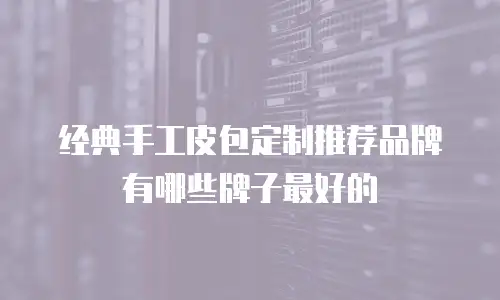 经典手工皮包定制推荐品牌有哪些牌子最好的