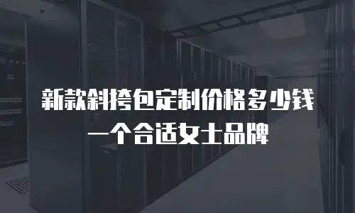 新款斜挎包定制价格多少钱一个合适女士品牌