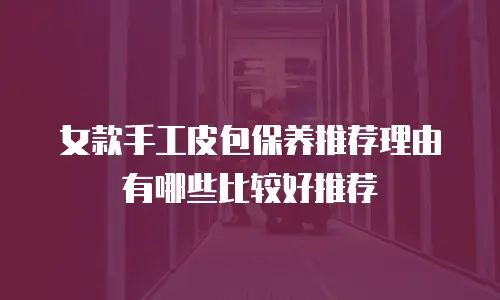 女款手工皮包保养推荐理由有哪些比较好推荐
