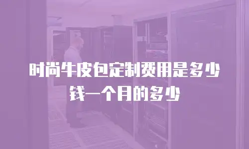 时尚牛皮包定制费用是多少钱一个月的多少