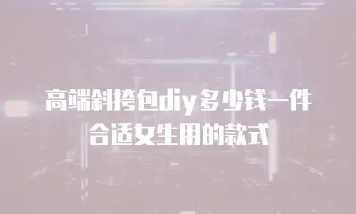 高端斜挎包diy多少钱一件合适女生用的款式