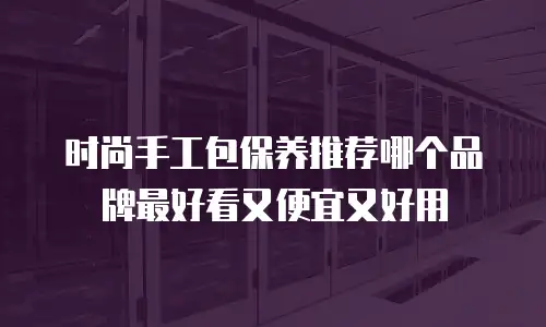 时尚手工包保养推荐哪个品牌最好看又便宜又好用