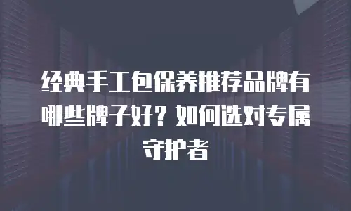 经典手工包保养推荐品牌有哪些牌子好？如何选对专属守护者