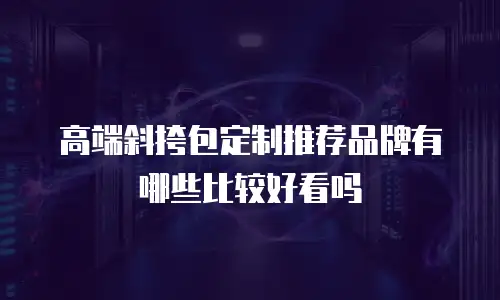 高端斜挎包定制推荐品牌有哪些比较好看吗