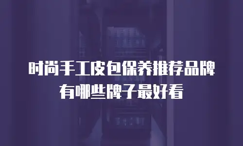 时尚手工皮包保养推荐品牌有哪些牌子最好看