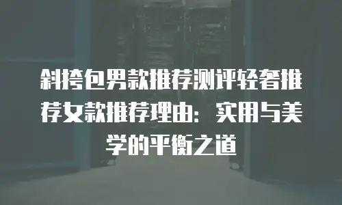 斜挎包男款推荐测评轻奢推荐女款推荐理由：实用与美学的平衡之道