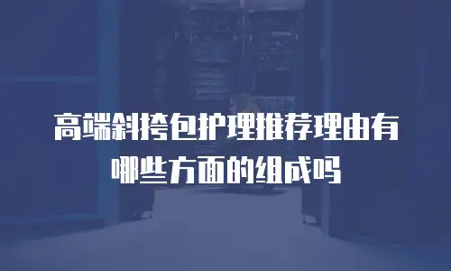高端斜挎包护理推荐理由有哪些方面的组成吗