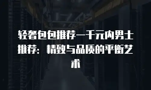 轻奢包包推荐一千元内男士推荐：精致与品质的平衡艺术