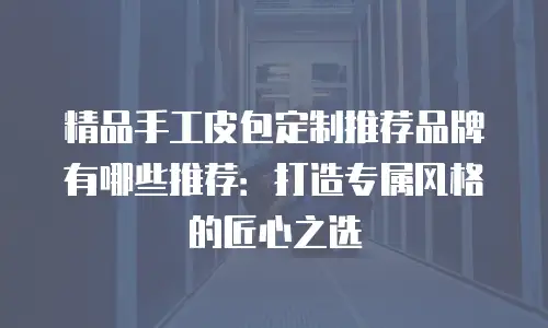 精品手工皮包定制推荐品牌有哪些推荐：打造专属风格的匠心之选