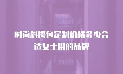 时尚斜挎包定制价格多少合适女士用的品牌