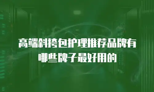 高端斜挎包护理推荐品牌有哪些牌子最好用的