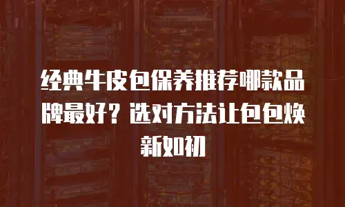 经典牛皮包保养推荐哪款品牌最好？选对方法让包包焕新如初