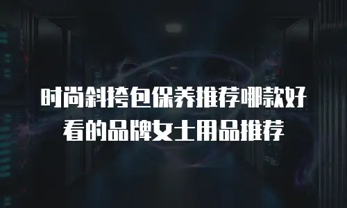 时尚斜挎包保养推荐哪款好看的品牌女士用品推荐
