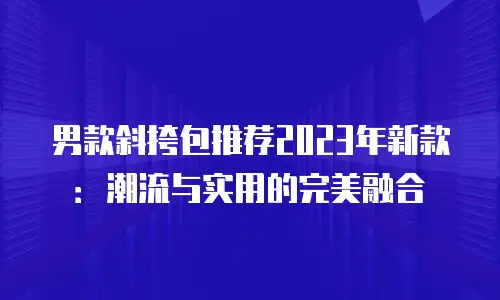 男款斜挎包推荐2023年新款：潮流与实用的完美融合
