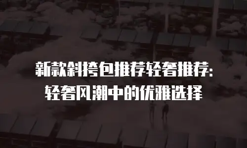 新款斜挎包推荐轻奢推荐：轻奢风潮中的优雅选择