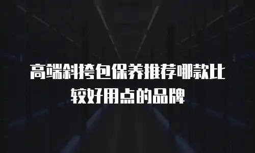 高端斜挎包保养推荐哪款比较好用点的品牌