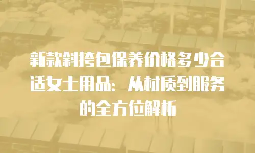 新款斜挎包保养价格多少合适女士用品：从材质到服务的全方位解析