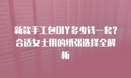 新款手工包DIY多少钱一套？合适女士用的纸张选择全解析