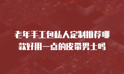 老年手工包私人定制推荐哪款好用一点的皮带男士吗