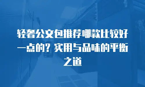 轻奢公文包推荐哪款比较好一点的？实用与品味的平衡之道