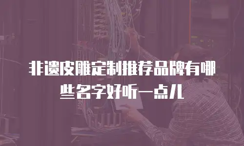 非遗皮雕定制推荐品牌有哪些名字好听一点儿