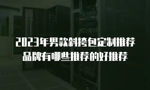 2023年男款斜挎包定制推荐品牌有哪些推荐的好推荐