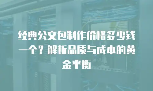 经典公文包制作价格多少钱一个？解析品质与成本的黄金平衡