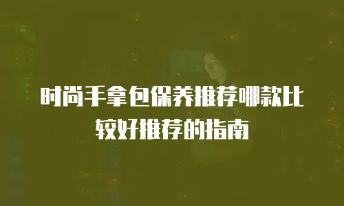 时尚手拿包保养推荐哪款比较好推荐的指南