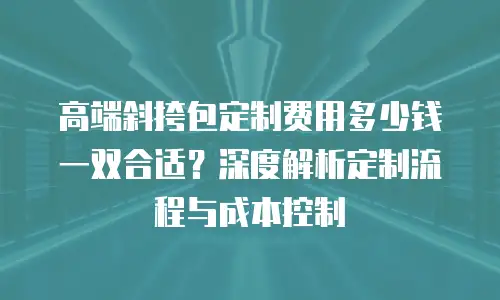 高端斜挎包定制费用多少钱一双合适？深度解析定制流程与成本控制