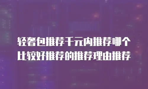 轻奢包推荐千元内推荐哪个比较好推荐的推荐理由推荐