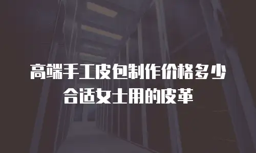 高端手工皮包制作价格多少合适女士用的皮革