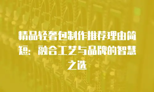精品轻奢包制作推荐理由简短：融合工艺与品牌的智慧之选