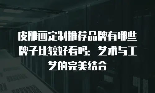 皮雕画定制推荐品牌有哪些牌子比较好看吗：艺术与工艺的完美结合