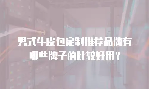 男式牛皮包定制推荐品牌有哪些牌子的比较好用？