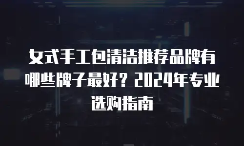 女式手工包清洁推荐品牌有哪些牌子最好？2024年专业选购指南