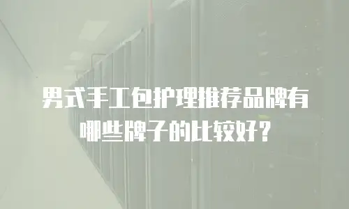 男式手工包护理推荐品牌有哪些牌子的比较好？