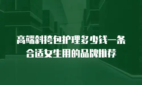 高端斜挎包护理多少钱一条合适女生用的品牌推荐