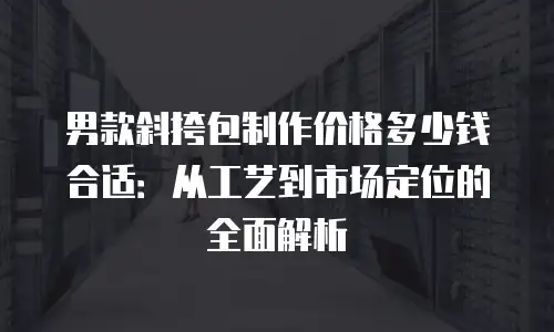 男款斜挎包制作价格多少钱合适：从工艺到市场定位的全面解析