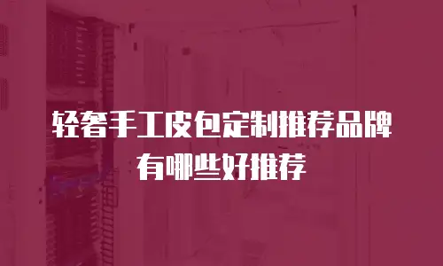 轻奢手工皮包定制推荐品牌有哪些好推荐