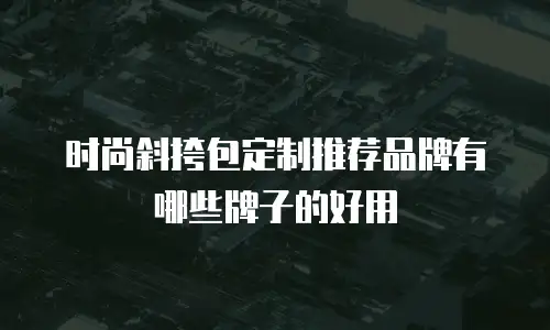 时尚斜挎包定制推荐品牌有哪些牌子的好用