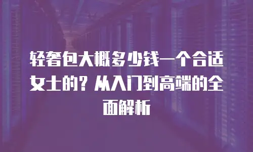轻奢包大概多少钱一个合适女士的？从入门到高端的全面解析