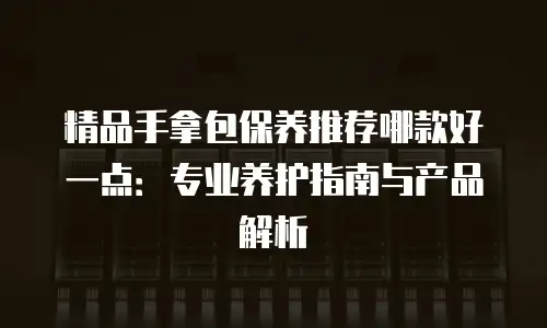 精品手拿包保养推荐哪款好一点：专业养护指南与产品解析