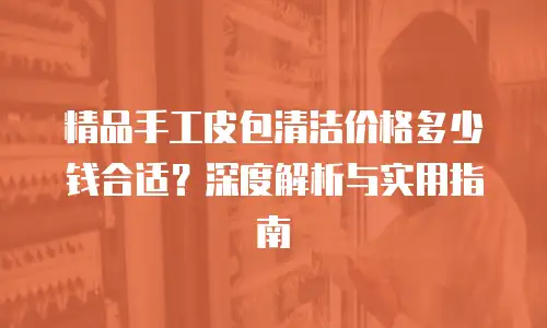 精品手工皮包清洁价格多少钱合适？深度解析与实用指南