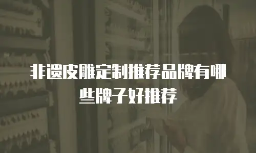 非遗皮雕定制推荐品牌有哪些牌子好推荐