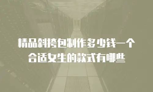 精品斜挎包制作多少钱一个合适女生的款式有哪些