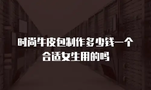 时尚牛皮包制作多少钱一个合适女生用的吗