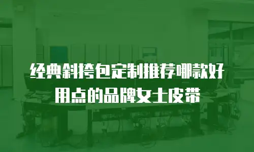 经典斜挎包定制推荐哪款好用点的品牌女士皮带
