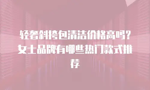 轻奢斜挎包清洁价格高吗？女士品牌有哪些热门款式推荐