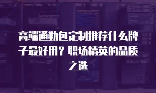 高端通勤包定制推荐什么牌子最好用？职场精英的品质之选