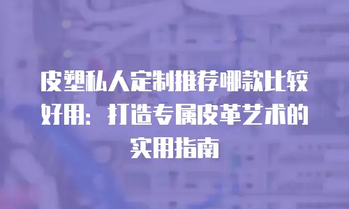 皮塑私人定制推荐哪款比较好用：打造专属皮革艺术的实用指南